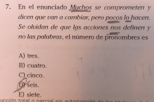 En el enunciado Muchos se comprometen y
dicen que van a cambiar, pero pocos lo hacen.
Se olvidan de que las acciones nos definen y
no las palabras, el número de pronombres es
A) tres.
B) cuatro.
C)_cinco.
D) seis.
E) siete.
ucción total o parcial sin autoriza