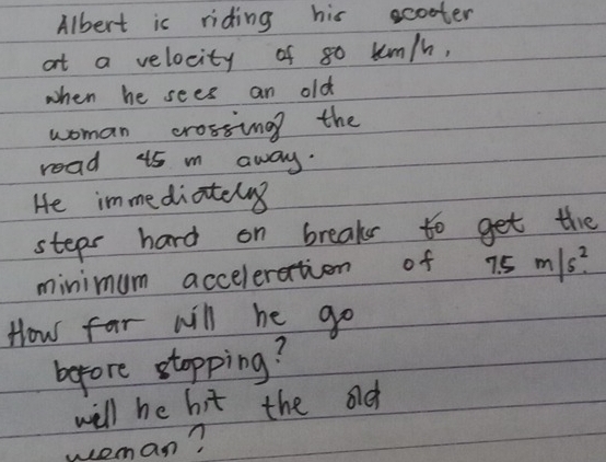 Albert is riding his ecoter 
at a velocity of 80 uum/h, 
when he sees an old 
woman crossing the 
read 15 m away. 
He immediateng 
steps hard on breaks to get the 
minimum acceleration of 7.5m/s^2
How far will he go 
before stopping? 
will he bit the ad 
weman?