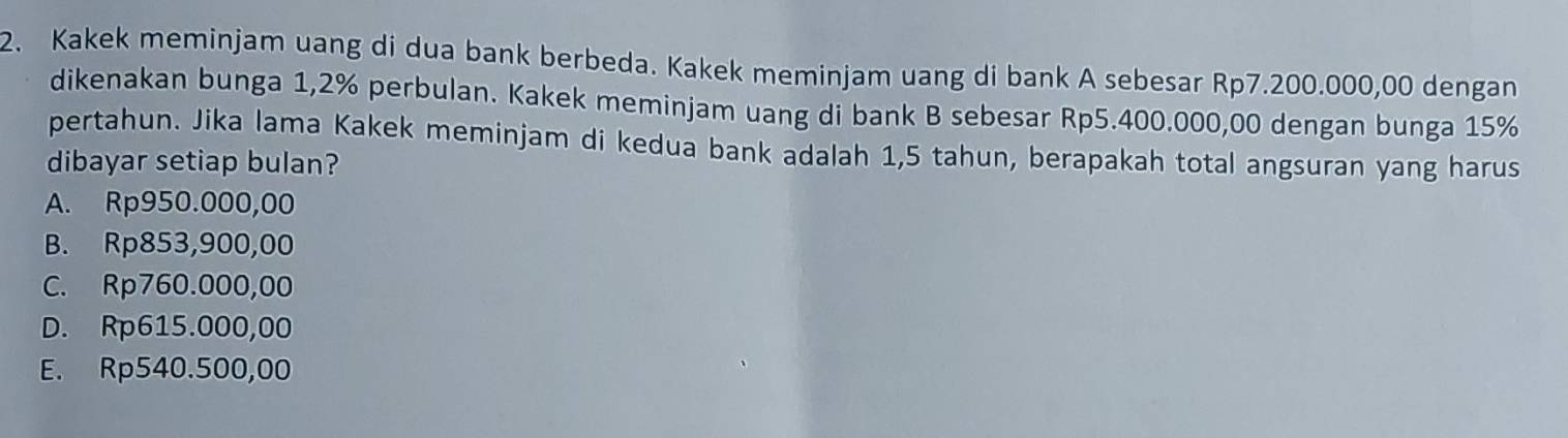 Kakek meminjam uang di dua bank berbeda. Kakek meminjam uang di bank A sebesar Rp7.200.000,00 dengan
dikenakan bunga 1,2% perbulan. Kakek meminjam uang di bank B sebesar Rp5.400.000,00 dengan bunga 15%
pertahun. Jika lama Kakek meminjam di kedua bank adalah 1,5 tahun, berapakah total angsuran yang harus
dibayar setiap bulan?
A. Rp950.000,00
B. Rp853,900,00
C. Rp760.000,00
D. Rp615.000,00
E. Rp540.500,00