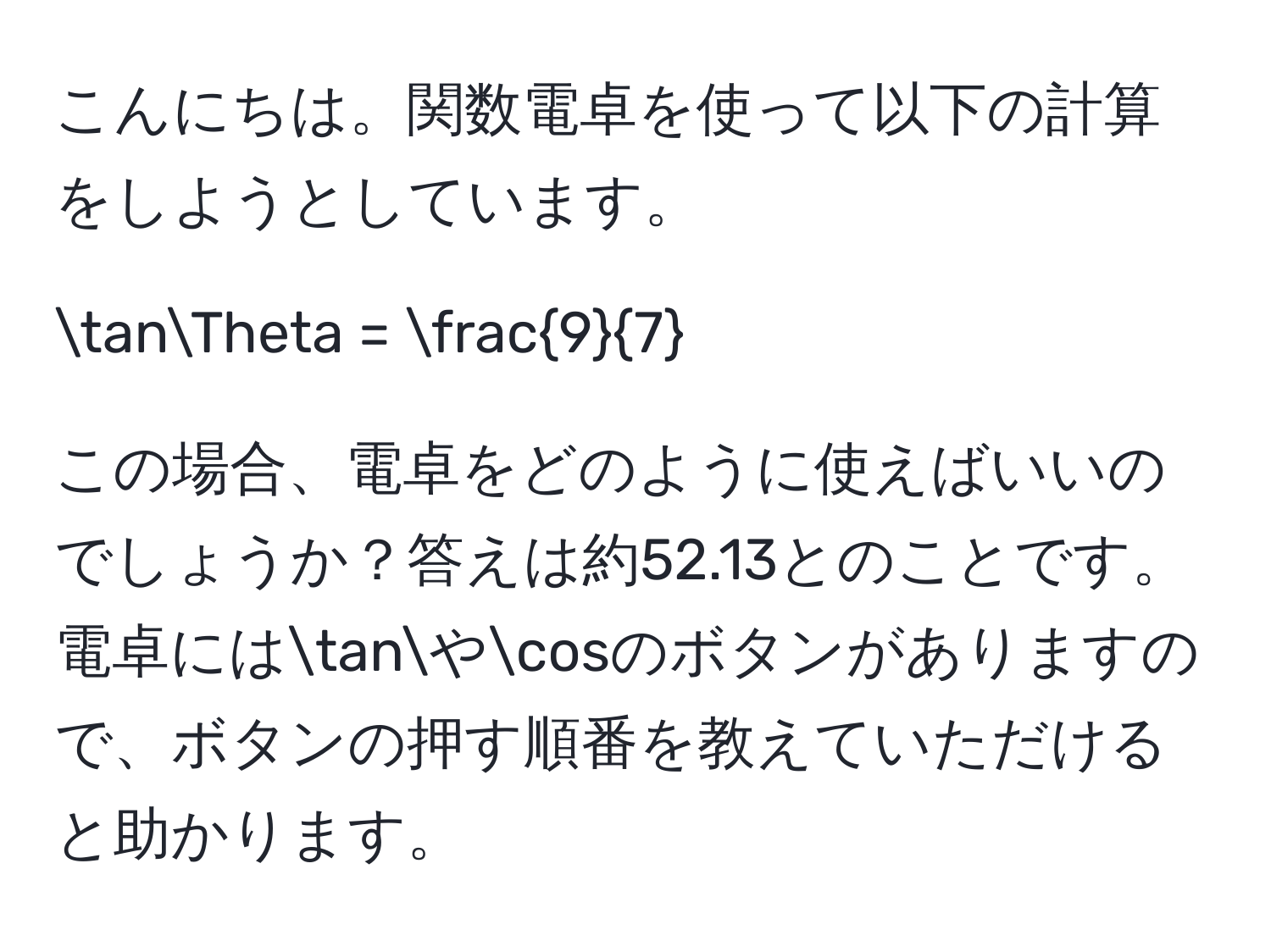 こんにちは。関数電卓を使って以下の計算をしようとしています。  

tanTheta =  9/7   

この場合、電卓をどのように使えばいいのでしょうか？答えは約52.13とのことです。電卓にはtanやcosのボタンがありますので、ボタンの押す順番を教えていただけると助かります。