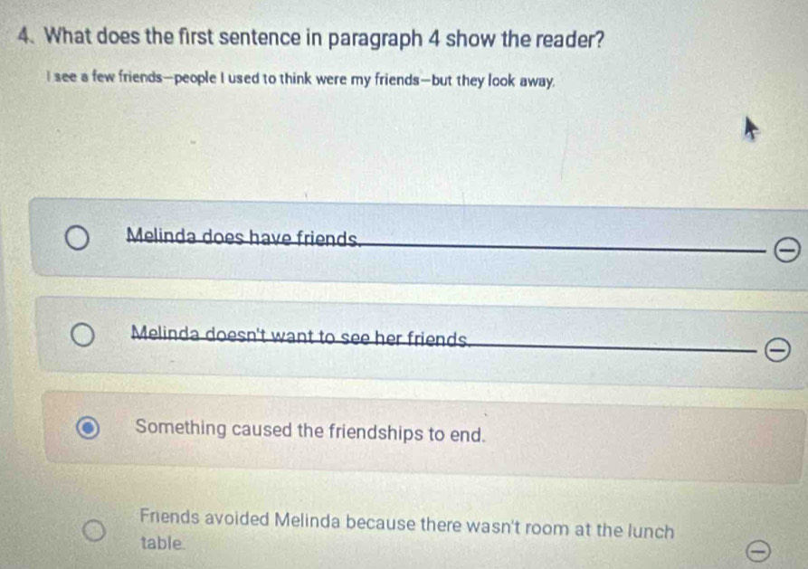 What does the first sentence in paragraph 4 show the reader?
I see a few friends—people I used to think were my friends—but they look away.
Melinda does have friends.
Melinda doesn't want to see her friends
Something caused the friendships to end.
Friends avoided Melinda because there wasn't room at the lunch
table.