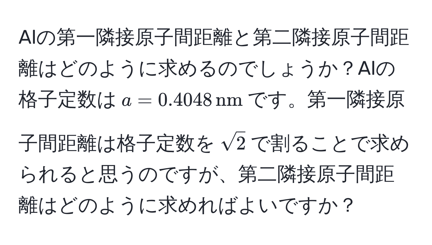 Alの第一隣接原子間距離と第二隣接原子間距離はどのように求めるのでしょうか？Alの格子定数は$a = 0.4048 , nm$です。第一隣接原子間距離は格子定数を$sqrt(2)$で割ることで求められると思うのですが、第二隣接原子間距離はどのように求めればよいですか？