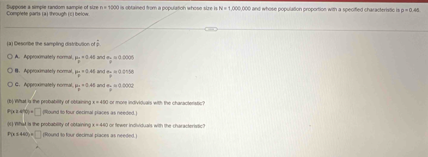 Suppose a simple random sample of size n=1000 is obtained from a population whose size is N=1,000,000 and whose population proportion with a specified characteristic is p=0.46. 
Complete parts (a) through (c) below.
(a) Describe the sampling distribution of p.
A. Approximately normal, mu _o=0.46 and sigma __ Aapprox 0.0005
B.Approximately normal mu _p=0.46 and sigma _Aapprox 0.0158
C. Approximately normal, mu _^· =0.46 and sigma _ A/m approx 0.0002
(b) What is the probability of obtaining x=490 or more individuals with the characteristic?
P(x≥ 490)=□ (Round to four decimal places as needed.)
(c) What is the probability of obtaining x=440 or fewer individuals with the characteristic?
P(x≤ 440)=□ (Round to four decimal places as needed.)