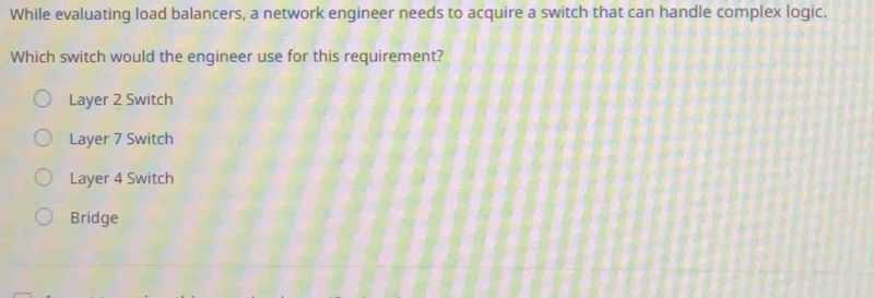 While evaluating load balancers, a network engineer needs to acquire a switch that can handle complex logic.
Which switch would the engineer use for this requirement?
Layer 2 Switch
Layer 7 Switch
Layer 4 Switch
Bridge