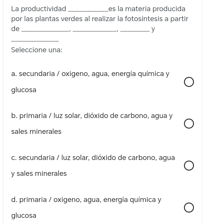 La productividad _es la materia producida
por las plantas verdes al realizar la fotosíntesis a partir
de_
_-,_
y
_
Seleccione una:
a. secundaria / oxigeno, agua, energía química y
glucosa
b. primaria / luz solar, dióxido de carbono, agua y
sales minerales
c. secundaria / luz solar, dióxido de carbono, agua
y sales minerales
d. primaria / oxigeno, agua, energía química y
glucosa