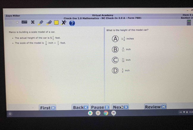 Virtual Academy Item 3 
Zaye Miller Check-Ins 2.0 Mathematics - NC Check-In 2.0 A - Form 7881 Section 2
Flac
Marco is building a scale model of a car. What is the height of the model car?
The actual height of the car is 5 1/2  feet.
A 1 3/8 inches
The scale of the model is  1/8  inch = 1/2  foot.
 8/11 inch
 11/16 inch
 5/8  ind 
First Back Pause Nex2 Review
10.0