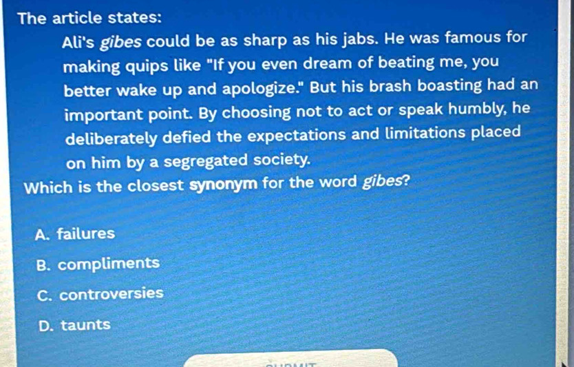 The article states:
Ali's gibes could be as sharp as his jabs. He was famous for
making quips like "If you even dream of beating me, you
better wake up and apologize." But his brash boasting had an
important point. By choosing not to act or speak humbly, he
deliberately defied the expectations and limitations placed
on him by a segregated society.
Which is the closest synonym for the word gibes?
A. failures
B. compliments
C. controversies
D. taunts