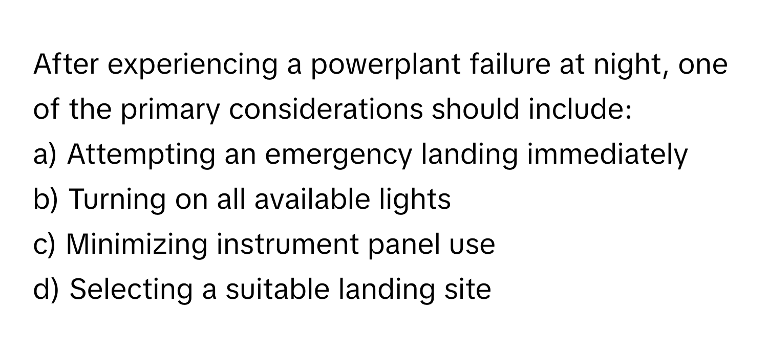 After experiencing a powerplant failure at night, one of the primary considerations should include:

a) Attempting an emergency landing immediately 
b) Turning on all available lights 
c) Minimizing instrument panel use 
d) Selecting a suitable landing site