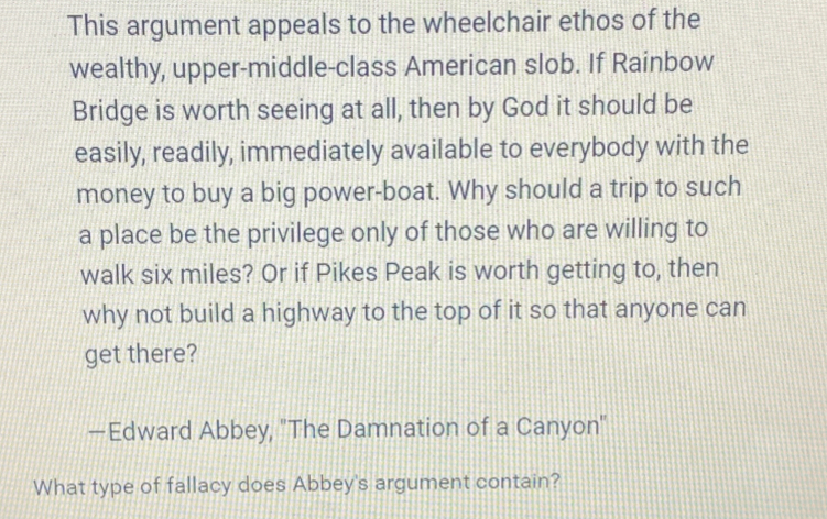 This argument appeals to the wheelchair ethos of the 
wealthy, upper-middle-class American slob. If Rainbow 
Bridge is worth seeing at all, then by God it should be 
easily, readily, immediately available to everybody with the 
money to buy a big power-boat. Why should a trip to such 
a place be the privilege only of those who are willing to 
walk six miles? Or if Pikes Peak is worth getting to, then 
why not build a highway to the top of it so that anyone can 
get there? 
—Edward Abbey, "The Damnation of a Canyon" 
What type of fallacy does Abbey's argument contain?