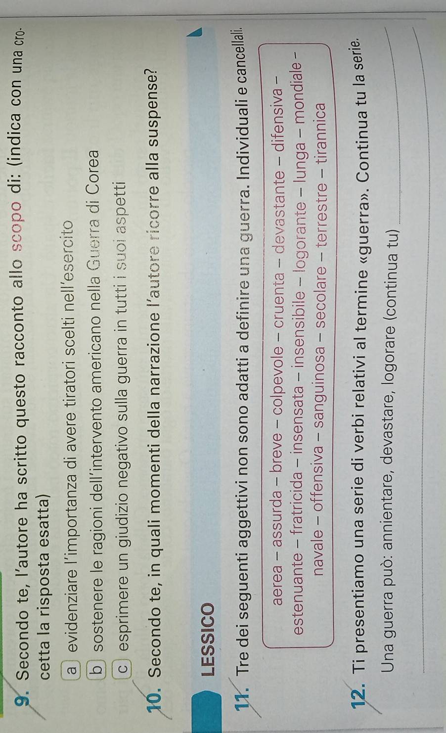 Secondo te, l’autore ha scritto questo racconto allo scopo di: (indica con una cro-
cetta la risposta esatta)
a evidenziare l'importanza di avere tiratori scelti nell´esercito
b sostenere le ragioni dell´intervento americano nella Guerra di Corea
c esprimere un giudizio negativo sulla guerra in tutti i suoi aspetti
10. Secondo te, in quali momenti della narrazione l’autore ricorre alla suspense?
LESSICO
11. Tre dei seguenti aggettivi non sono adatti a definire una guerra. Individuali e cancellali.
aerea - assurda - breve - colpevole - cruenta - devastante - difensiva -
estenuante - fratricida - insensata - insensibile - logorante - lunga - mondiale -
navale - offensiva - sanguinosa - secolare - terrestre - tirannica
12. Ti presentiamo una serie di verbi relativi al termine «guerra». Continua tu la serie.
* Una guerra può: annientare, devastare, logorare (continua tu)_
_