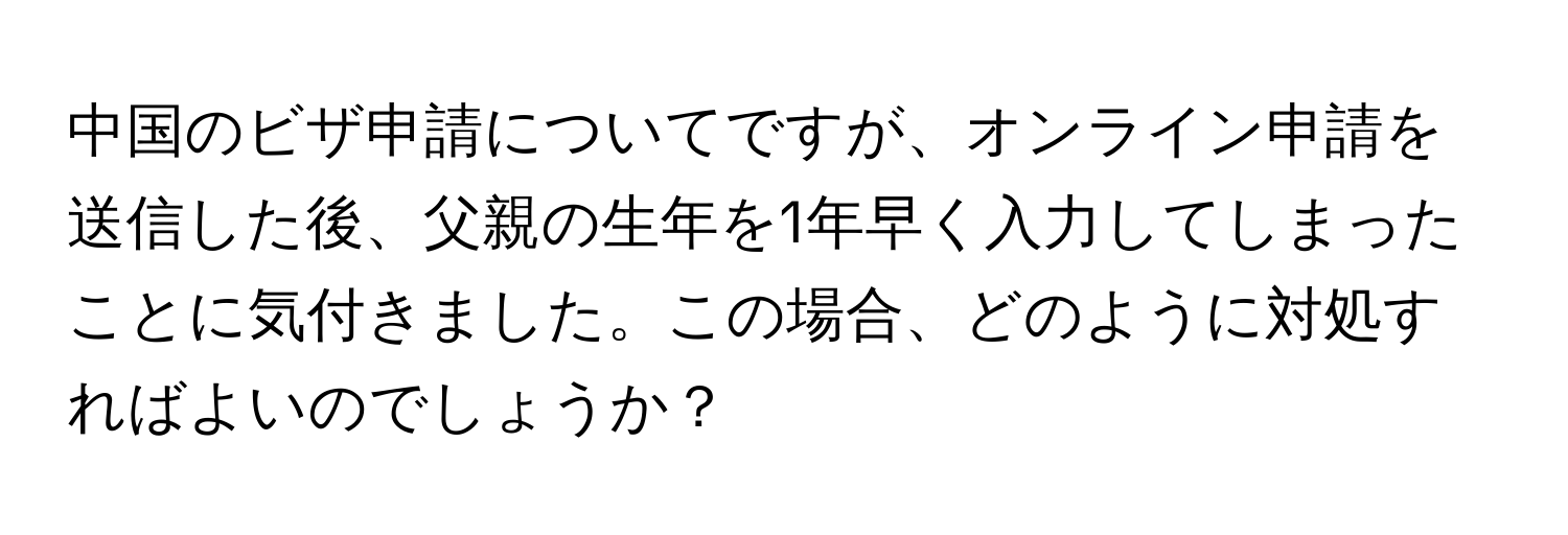 中国のビザ申請についてですが、オンライン申請を送信した後、父親の生年を1年早く入力してしまったことに気付きました。この場合、どのように対処すればよいのでしょうか？