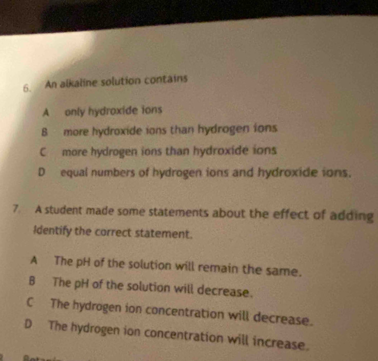 An alkaline solution contains
A only hydroxide ions
B more hydroxide ions than hydrogen ions
C more hydrogen ions than hydroxide ions
D equal numbers of hydrogen ions and hydroxide ions.
7. A student made some statements about the effect of adding
Identify the correct statement.
A The pH of the solution will remain the same.
B The pH of the solution will decrease.
C The hydrogen ion concentration will decrease.
D The hydrogen ion concentration will increase.