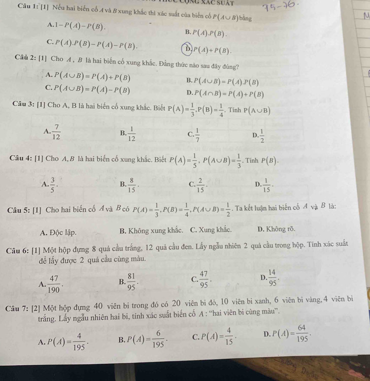 cộng xác suát
Câu 1: [1] Nếu hai biến cố A và B xung khắc thì xác suất của biến cố P(A∪ B) bàng
A. 1-P(A)-P(B). B. P(A).P(B).
C. P(A).P(B)-P(A)-P(B). D P(A)+P(B).
Câu 2: [1] Cho A , B là hai biến cố xung khắc. Đằng thức nào sau đây đúng?
A. P(A∪ B)=P(A)+P(B)
B. P(A∪ B)=P(A).P(B)
C. P(A∪ B)=P(A)-P(B)
D. P(A∩ B)=P(A)+P(B)
Câu 3: [1] Cho A, B là hai biến cố xung khắc. Biết P(A)= 1/3 ,P(B)= 1/4 . Tính P(A∪ B)
A.  7/12   1/12  C.  1/7  D.  1/2 
B.
Câu 4: [1] Cho A, B là hai biến cố xung khắc. Biết P(A)= 1/5 ,P(A∪ B)= 1/3 . Tính P(B).
A.  3/5 ·  8/15 · C.  2/15 · D.  1/15 ·
B.
Câu 5: [1] Cho hai biến cố A và B có P(A)= 1/3 ,P(B)= 1/4 ,P(A∪ B)= 1/2 . Ta kết luận hai biến cố A và B là:
A. Độc lập. B. Không xung khắc. C. Xung khắc. D. Không rõ.
Câu 6: [1] Một hộp đựng 8 quả cầu trắng, 12 quả cầu đen. Lấy ngẫu nhiên 2 quả cầu trong hộp. Tính xác suất
để lấy được 2 quả cầu cùng màu.
A.  47/190 .  81/95 . C.  47/95 . D.  14/95 .
B.
Câu 7: [2] Một hộp đựng 40 viên bi trong đó có 20 viên bi đỏ, 10 viên bi xanh, 6 viên bi vàng,4 viên bì
trắng. Lấy ngẫu nhiên hai bi, tính xác suất biến cố A : “hai viên bi cùng màu”.
A. P(A)= 4/195 . B. P(A)= 6/195 . C. P(A)= 4/15 . D. P(A)= 64/195 .