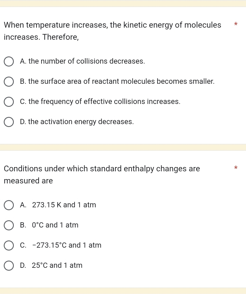 When temperature increases, the kinetic energy of molecules €*
increases. Therefore,
A. the number of collisions decreases.
B. the surface area of reactant molecules becomes smaller.
C. the frequency of effective collisions increases.
D. the activation energy decreases.
Conditions under which standard enthalpy changes are
*
measured are
A. 273.15 K and 1 atm
B. 0°C and 1 atm
C. -273. 15°C and 1 atm
D. 25°C and 1 atm