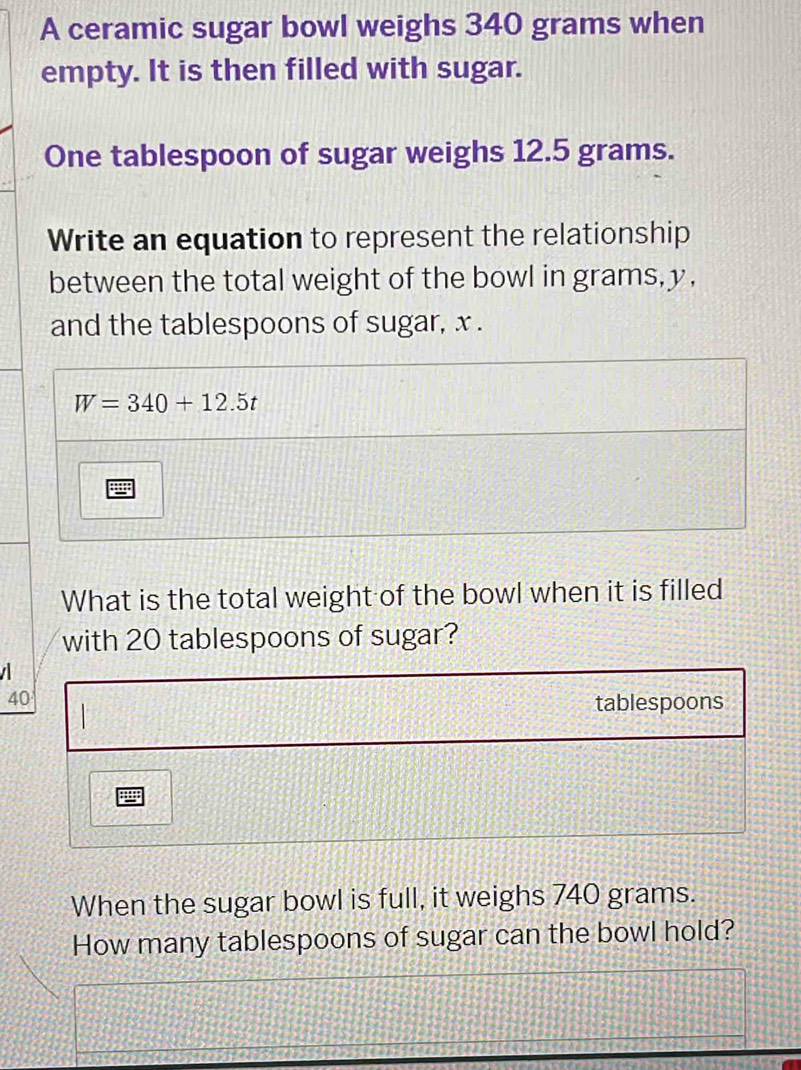 A ceramic sugar bowl weighs 340 grams when
empty. It is then filled with sugar.
One tablespoon of sugar weighs 12.5 grams.
Write an equation to represent the relationship
between the total weight of the bowl in grams,y,
and the tablespoons of sugar, x .
What is the total weight of the bowl when it is filled
with 20 tablespoons of sugar?
  
40
tablespoons
When the sugar bowl is full, it weighs 740 grams.
How many tablespoons of sugar can the bowl hold?