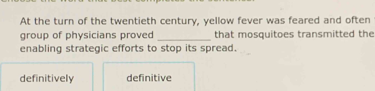 At the turn of the twentieth century, yellow fever was feared and often
group of physicians proved _that mosquitoes transmitted the
enabling strategic efforts to stop its spread.
definitively definitive