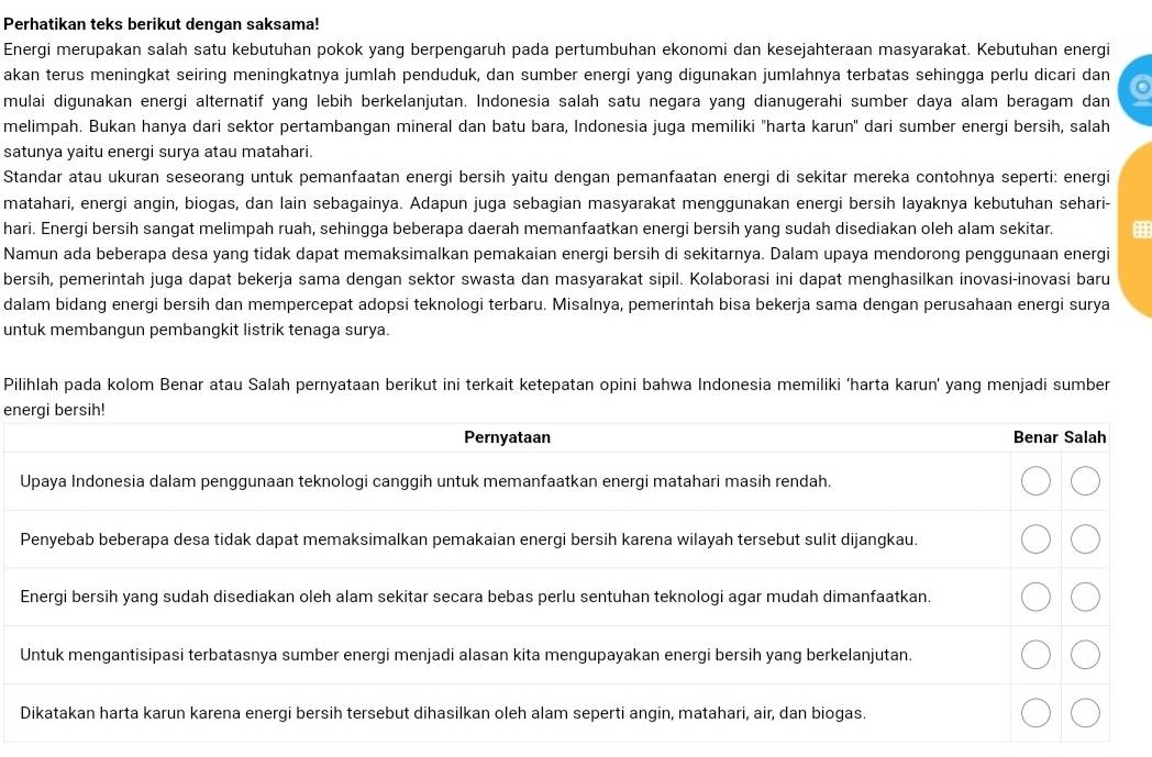 Perhatikan teks berikut dengan saksama!
Energi merupakan salah satu kebutuhan pokok yang berpengaruh pada pertumbuhan ekonomi dan kesejahteraan masyarakat. Kebutuhan energi
akan terus meningkat seiring meningkatnya jumlah penduduk, dan sumber energi yang digunakan jumlahnya terbatas sehingga perlu dicari dan
mulai digunakan energi alternatif yang lebih berkelanjutan. Indonesia salah satu negara yang dianugerahi sumber daya alam beragam dan
melimpah. Bukan hanya dari sektor pertambangan mineral dan batu bara, Indonesia juga memiliki "harta karun" dari sumber energi bersih, salah
satunya yaitu energi surya atau matahari.
Standar atau ukuran seseorang untuk pemanfaatan energi bersih yaitu dengan pemanfaatan energi di sekitar mereka contohnya seperti: energi
matahari, energi angin, biogas, dan lain sebagainya. Adapun juga sebagian masyarakat menggunakan energi bersih layaknya kebutuhan sehari-
hari. Energi bersih sangat melimpah ruah, sehingga beberapa daerah memanfaatkan energi bersih yang sudah disediakan oleh alam sekitar.
Namun ada beberapa desa yang tidak dapat memaksimalkan pemakaian energi bersih di sekitarnya. Dalam upaya mendorong penggunaan energi
bersih, pemerintah juga dapat bekerja sama dengan sektor swasta dan masyarakat sipil. Kolaborasi ini dapat menghasilkan inovasi-inovasi baru
dalam bidang energi bersih dan mempercepat adopsi teknologi terbaru. Misalnya, pemerintah bisa bekerja sama dengan perusahaan energi surya
untuk membangun pembangkit listrik tenaga surya.
Pilihlah pada kolom Benar atau Salah pernyataan berikut ini terkait ketepatan opini bahwa Indonesia memiliki ‘harta karun’ yang menjadi sumber
en