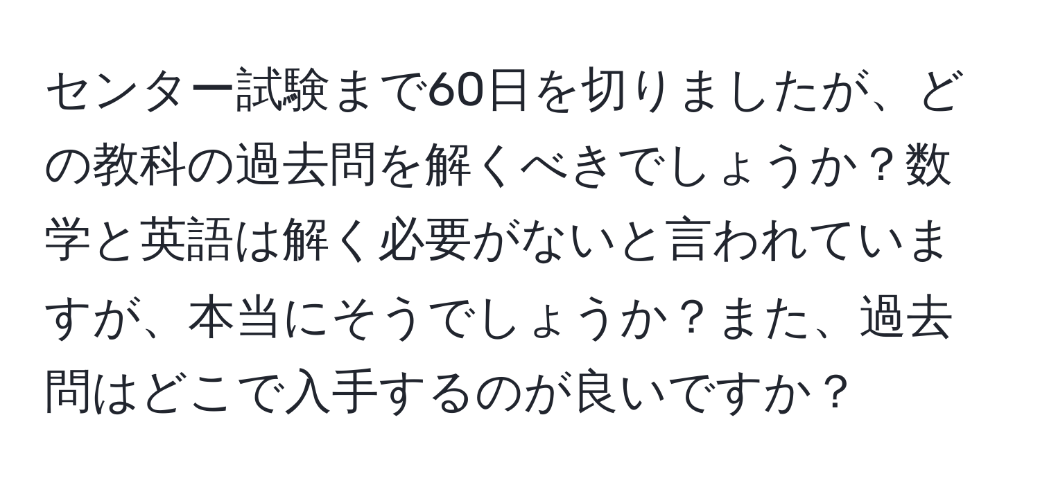 センター試験まで60日を切りましたが、どの教科の過去問を解くべきでしょうか？数学と英語は解く必要がないと言われていますが、本当にそうでしょうか？また、過去問はどこで入手するのが良いですか？