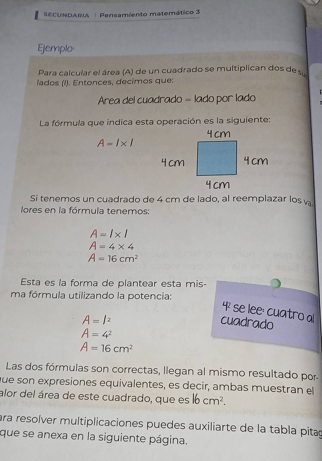 SECUNDARIA Pensamiento matemático 3 
Ejemplo 
Para calcular el área (A) de un cuadrado se multiplican dos de su 
lados (I). Entonces, decimos que: 
Área del cuadrado = lado por lado 
La fórmula que indica esta operación es la siguiente:
A=l* l
Si tenemos un cuadrado de 4 cm de lado, al reemplazar los v. 
lores en la fórmula tenemos:
A=l* l
A=4* 4
A=16cm^2
Esta es la forma de plantear esta mis- 
ma fórmula utilizando la potencia: 
42 se lee: cuatro al
A=l^2 cuadrado
A=4^2
A=16cm^2
Las dos fórmulas son correctas, llegan al mismo resultado por- 
que son expresiones equivalentes, es decir, ambas muestran el 
alor del área de este cuadrado, que es 16cm^2. 
ara resolver multiplicaciones puedes auxiliarte de la tabla pitag 
que se anexa en la siguiente página.