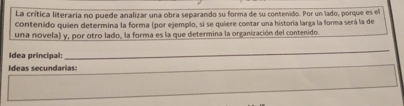 La crítica literaria no puede analizar una obra separando su forma de su contenido. Por un lado, porque es el 
contenido quien determina la forma (por ejemplo, si se quiere contar una historia larga la forma será la de 
una novela) y, por otro lado, la forma es la que determina la organización del contenido. 
Idea principal: 
_ 
Ideas secundarias: