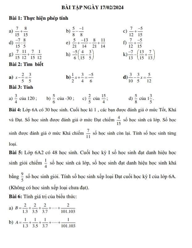 bài tập ngày 17/02/2024
Bài 1: Thực hiện phép tính
a)  7/15 + 8/15   5/8 - (-1)/8  c)  7/12 + (-5)/15 
b)
d)  (-7)/15 : 8/5   5/21 + (-13)/14 - 8/21 + 11/14  f)  7/12 + (-5)/15 
e)
g)  7/15 ·  11/12 + 7/15 ·  1/12  h)  (-5)/6 ( 4/15 - 3/5 ) k  (-7)/13 -( 13/15 + 7/13 )
Bài 2: Tìm biết
a) x- 2/5 = 3/5   1/2 x+ 3/4 = (-5)/6  d  3/10 - 3/5 x= 5/12 
b
Bài 3: Tính
a)  3/4  của 120 ; b)  5/6  của -30 ; c)  2/5  của  15/4 . d)  5/8  của 1 3/5 .
Bài 4: Lớp 6A có 30 học sinh. Cuối học kì 1 , các bạn được đánh giá ở mức Tốt, Khá
và Đạt. Số học sinh được đánh giá ở mức Đạt chiếm  4/15  số học sinh cả lớp. Số học
sinh được đánh giá ở mức Khá chiếm  7/11  số học sinh còn lại. Tính số học sinh từng
loại.
Bài 5: Lớp 6A2 có 48 học sinh. Cuối học kỳ I số học sinh đạt danh hiệu học
sinh giỏi chiếm  1/4  số học sinh cả lớp, số học sinh đạt danh hiệu học sinh khá
bǎng  9/5  số học sinh giỏi. Tính số học sinh xếp loại Đạt cuối học kỳ I của lớp 6A.
(Không có học sinh xếp loại chưa đạt).
Bài 6: Tính giá trị của biểu thức:
a) B= 2/1.3 + 2/3.5 + 2/3.7 +·s · + 2/101.103 
b) A= 1/1.3 + 1/3.5 + 1/3.7 +·s + 1/101.103 
