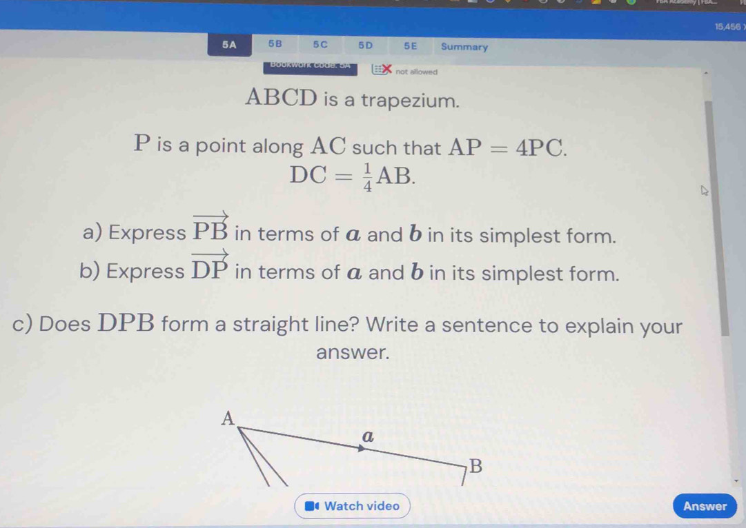 15,456 
5A 5B 5C 5D 5E Summary 
not allowed
ABCD is a trapezium.
P is a point along AC such that AP=4PC.
DC= 1/4 AB. 
a) Express vector PB in terms of a and b in its simplest form. 
b) Express vector DP in terms of a and b in its simplest form. 
c) Does DPB form a straight line? Write a sentence to explain your 
answer. 
Watch video Answer