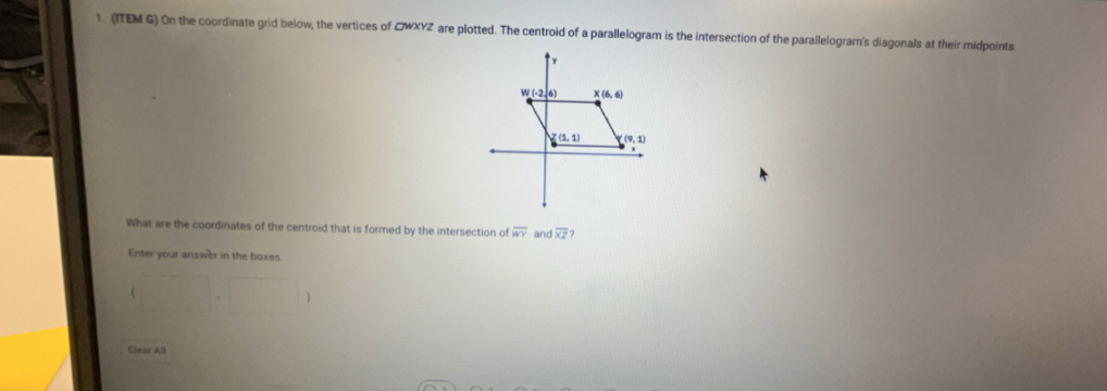 (ITEM G) On the coordinate grid below, the vertices of CWXYZ are plotted. The centroid of a parallelogram is the intersection of the parailelogram's diagonals at their midpoints
What are the coordinates of the centroid that is formed by the intersection of overline WY an overline XZ
Enter your answer in the boxes.

Clear All