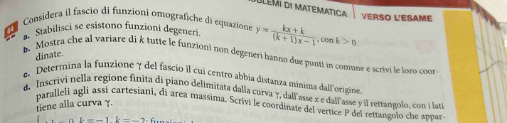 úLéMI DI MATEMATICa VERSO L'ESAME 
Considera il fascio di funzioni omografiche di equazione y= (kx+k)/(k+1)x-1 , ,conk>0. 
a. Stabilisci se esistono funzioni degeneri 
dinate. 
b. Mostra che al variare di k tutte le funzioni non degeneri hanno due punti in comune e scrivi le loro coor 
e. Determina la funzione γ del fascio il cui centro abbia distanza minima dall’origine 
d. Inscrivi nella regione finita di piano delimitata dalla curva γ, dall’asse x e dall'asse y il rettangolo, con i lati 
paralleli agli assi cartesiani, di area massima. Scrivi le coordinate del vertice P del rettangolo che appar 
tiene alla curva γ.
ak=-1k=-2