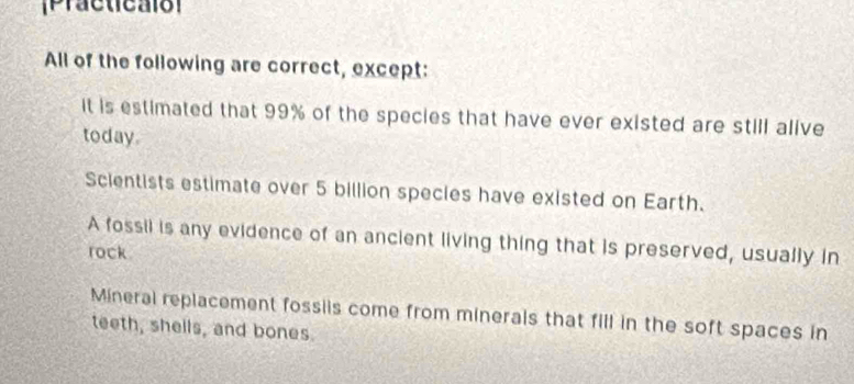 [Practicalo]
All of the following are correct, except:
it is estimated that 99% of the species that have ever existed are still alive
today.
Scientists estimate over 5 billion species have existed on Earth.
A fossil is any evidence of an ancient living thing that is preserved, usually in
rock
Mineral replacement fossiis come from minerals that fill in the soft spaces in
teeth, shells, and bones.