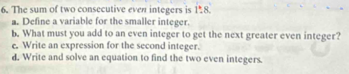 The sum of two consecutive even integers is 1:8..8. 
a. Define a variable for the smaller integer.
b. What must you add to an even integer to get the next greater even integer?
c. Write an expression for the second integer.
d. Write and solve an equation to find the two even integers.