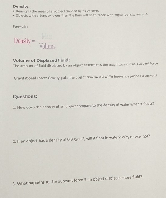 Density: 
Density is the mass of an object divided by its volume. 
Objects with a density lower than the fluid will float; those with higher density will sink. 
Formula: 
Density = 1/Volume 
Volume of Displaced Fluid: 
The amount of fluid displaced by an object determines the magnitude of the buoyant force. 
Gravitational Force: Gravity pulls the object downward while buoyancy pushes it upward. 
Questions: 
1. How does the density of an object compare to the density of water when it floats? 
2. If an object has a density of 0.8g/cm^3 , will it float in water? Why or why not? 
3. What happens to the buoyant force if an object displaces more fluid?