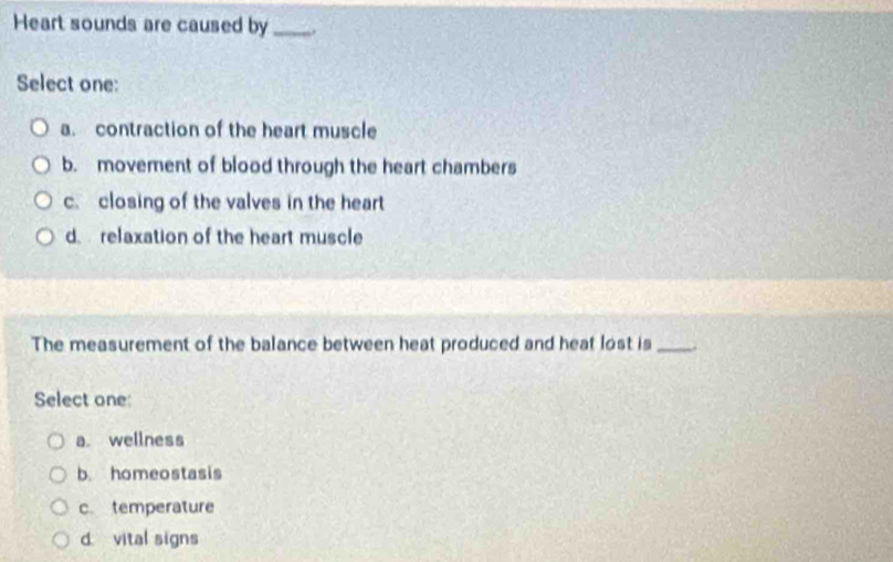 Heart sounds are caused by_ .
Select one:
a. contraction of the heart muscle
b. movement of blood through the heart chambers
c. closing of the valves in the heart
d. relaxation of the heart muscle
The measurement of the balance between heat produced and heat lost is _.
Select one
a. wellness
b. homeostasis
c. temperature
d vital signs