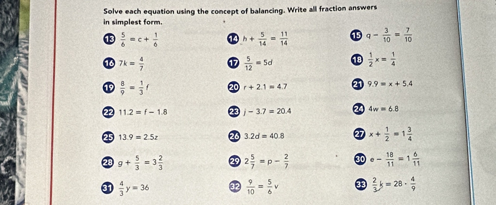 Solve each equation using the concept of balancing. Write all fraction answers 
in simplest form. 
13  5/6 =c+ 1/6  h+ 5/14 = 11/14 
14 
⑮ q- 3/10 = 7/10 
13 7k= 4/7   5/12 =5d
17 
18  1/2 x= 1/4 
19  8/9 = 1/3 f
20 r+2.1=4.7
21 9.9=x+5.4
22 11.2=f-1.8 23 j-3.7=20.4
24 4w=6.8
2 
25 13.9=2.5z 20 3.2d=40.8 x+ 1/2 =1 3/4 
28 g+ 5/3 =3 2/3  2 5/7 =p- 2/7  e- 18/11 =1 6/11 
2 
30 
31  4/3 y=36  9/10 = 5/6 v  2/3 k=28·  4/9 
32 
33