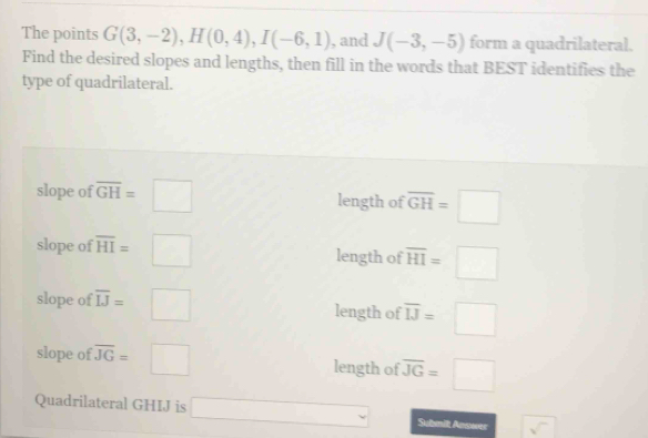 The points G(3,-2), H(0,4), I(-6,1) , and J(-3,-5) form a quadrilateral.
Find the desired slopes and lengths, then fill in the words that BEST identifies the
type of quadrilateral.
slope of overline GH=□ length of overline GH=□
slope of overline HI=□ length of overline HI=□
slope of overline IJ=□ length of overline IJ=□
slope of overline JG=□ length of overline JG=□
Quadrilateral GHIJ is □ Submil Answer sqrt()