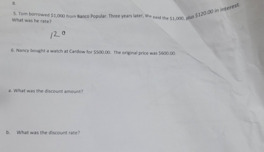 Tom borrowed $1,000 from Banco Popular. Three years later, she paid the $1,000, plus $120.00 in interest 
What was he rate? 
0 
6. Nancy bought a watch at Cardow for $500.00. The original price was $600.00. 
a. What was the discount amount? 
b. What was the discount rate?