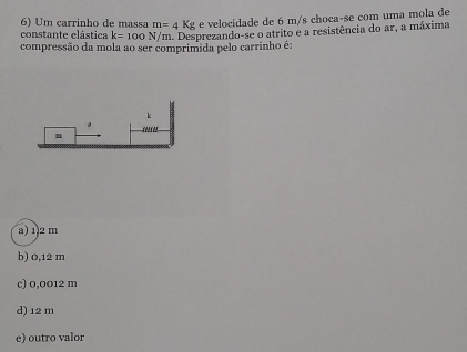 Um carrinho de massa m=4Kg e velocidade de 6 m/s choca-se com uma mola de
constante elástica k=100N/m a. Desprezando-se o atrito e a resistência do ar, a máxima
compressão da mola ao ser comprimida pelo carrinho é:
k
a) 12 m
b) 0,12 m
c) 0,0012 m
d) 12 m
e) outro valor