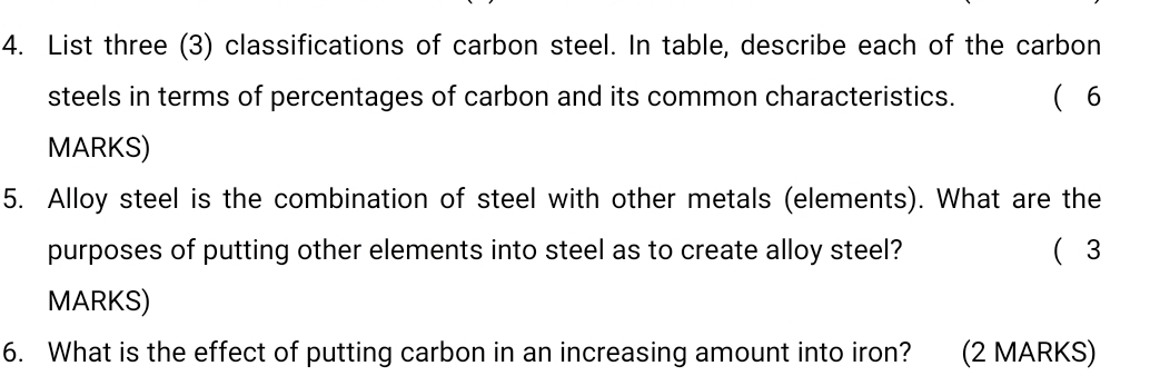 List three (3) classifications of carbon steel. In table, describe each of the carbon 
steels in terms of percentages of carbon and its common characteristics.  6 
MARKS) 
5. Alloy steel is the combination of steel with other metals (elements). What are the 
purposes of putting other elements into steel as to create alloy steel? ( 3 
MARKS) 
6. What is the effect of putting carbon in an increasing amount into iron? (2 MARKS)