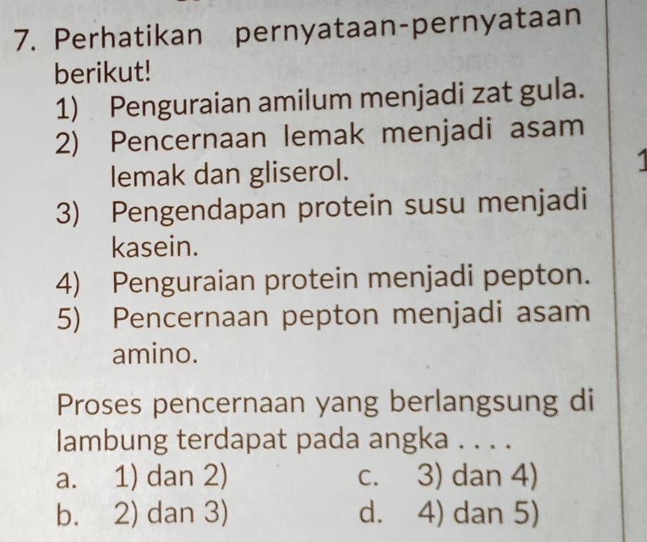 Perhatikan pernyataan-pernyataan
berikut!
1) Penguraian amilum menjadi zat gula.
2) Pencernaan lemak menjadi asam
lemak dan gliserol.
1
3) Pengendapan protein susu menjadi
kasein.
4) Penguraian protein menjadi pepton.
5) Pencernaan pepton menjadi asam
amino.
Proses pencernaan yang berlangsung di
lambung terdapat pada angka . . . .
a. 1) dan 2) c. 3) dan 4)
b. 2) dan 3) d. 4) dan 5)