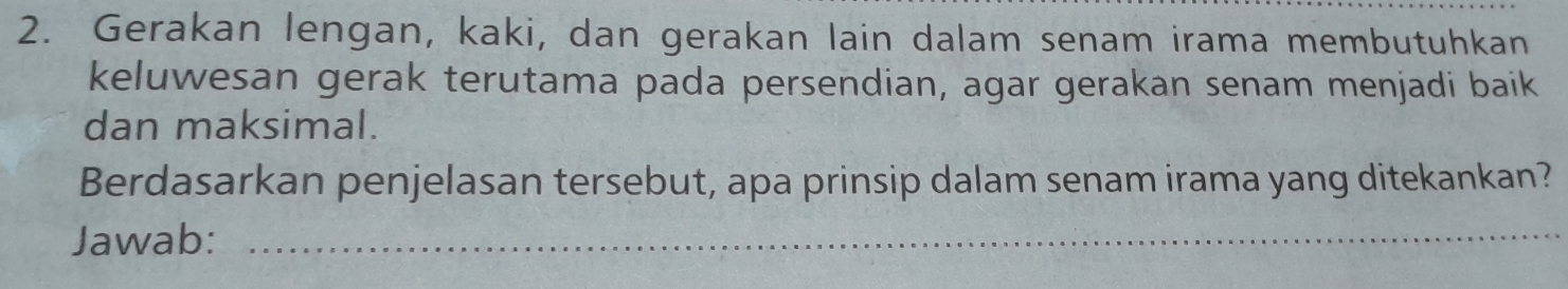 Gerakan lengan, kaki, dan gerakan lain dalam senam irama membutuhkan 
keluwesan gerak terutama pada persendian, agar gerakan senam menjadi baik 
dan maksimal. 
Berdasarkan penjelasan tersebut, apa prinsip dalam senam irama yang ditekankan? 
Jawab:_