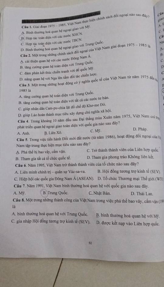 Giai đoạn 1975 - 1985, Việt Nam thực hiện chính sách đổi ngoại não sau đây?
Câu
giao
A. Bình thường hoá quan hệ ngoại giao với Mỹ.
A. f
C. L
B. Hợp tác toàn diện với các nước XHCN.
Câ
C. Hợp tác toàn diện với các nước TBCN.
D. Binh thường hoá quan hệ ngoại giao với Trung Quốc.
D
Câu 2. Một trong những chính sách đổi ngoại của Việt Nam giai đoạn 1975-1985 là Na
A. cải thiện quan hệ với các nước Đông Nam Á.
B
B. tăng cường quan hệ toàn diện với Trung Quốc.
C.
C. đàm phán kết thúc chiến tranh với để quốc Mỹ.
D
D. nâng quan hệ với Nga lên tầm đổi tác chiến lược.
C
Cân 3. Một trong những hoạt động có ý nghĩa quốc tế của Việt Nam từ năm 1975 đến A
  
1985 là
A. tăng cường quan hệ toàn diện với Trung Quốc.
B. tăng cường quan hệ toàn diện với tất cả các nước tư bản.
C. giúp nhân dân Cam-pu-chia lật đồ chế độ Khơ-me Đỏ.
D. giúp Lảo hoàn thành mục tiêu xây dựng chủ nghĩa xã hội.
*Câu 4. Trong khoảng 10 năm đầu sau Đại thắng mùa Xuân năm 1975, Việt Nam coi tr
phát triển quan hệ ngoại giao toàn diện với quốc gia nào sau đây?
A. Anh. B. Liên Xô. C. Mỹ.
D. Pháp.
Câu 5. Trong việc tiền hành Đổi mới đất nước (từ năm 1986), hoạt động đối ngoại của Và
Nam tập trung thực hiện mục tiêu nào sau đây?
A. Phá thế bị bao vây, cấm vận. C. Trở thành thành viên của Liên hợp quốc.
B. Tham gia tất cả tổ chức quốc tế. D. Tham gia phong trào Không liên kết.
Câu 6. Năm 1995, Việt Nam trở thành thành viên của tổ chức nào sau đãy?
A. Liên minh chính trị - quân sự Vác-sa-va. B. Hội đồng tương trợ kinh tế (SEV).
C. Hiệp hội các quốc gia Đông Nam Á (ASEAN). D. Tổ chức Thương mại Thế giới (WT)
Câu 7. Năm 1991, Việt Nam bình thường hoá quan hệ với quốc gia nào sau đây.
A. Mỹ. B. Trung Quốc. C. Nhật Bản. D. Thái Lan,
Câu 8. Một trong những thành công của Việt Nam trong việc phá thế bao vây, cấm vận (19
là
A. binh thường hoá quan hệ với Trung Quốc.  B. bình thường hoá quan hệ với Mỹ
C. gia nhập Hội đồng tương trợ kinh tế (SEV). D. được kết nạp vào Liên hợp quốc.
92