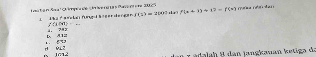 Latihan Soal Olimpiade Universitas Pattimura 2025
1. Jika f adalah fungsi linear dengan f(1)=2000 dan f(x+1)+12=f(x) maka nilai dari
_ f(100)=...
a. 762
b. 812
c. 832
d. 912
e. 1012
z a d ah 8 dan jangkauan ketiga da