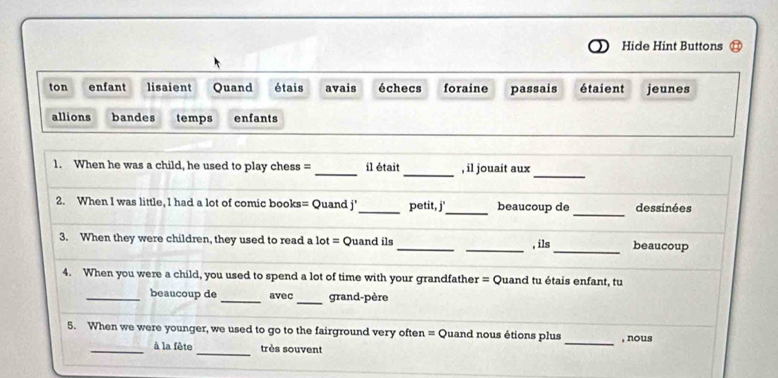 Hide Hint Buttons 
ton enfant lisaient Quand étais avais échecs foraine passais étaient jeunes 
allions bandes temps enfants 
_ 
1. When he was a child, he used to play chess = _il était _, il jouait aux 
_ 
2. When I was little, I had a lot of comic books= Quand j'_ petit, j'_ beaucoup de dessinées 
3. When they were children, they used to read a lot = Quand ils __, ils_ beaucoup 
4. When you were a child, you used to spend a lot of time with your grandfather = Quand tu étais enfant, tu 
_ 
_beaucoup de _avec grand-père 
_ 
5. When we were younger, we used to go to the fairground very often = Quand nous étions plus , nous 
_à la fête _très souvent
