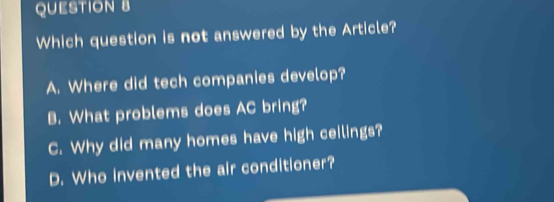 Which question is not answered by the Article?
A. Where did tech companies develop?
B. What problems does AC bring?
C. Why did many homes have high ceilings?
D. Who invented the air conditioner?