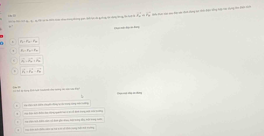 Xét ba điện tích q_0, q_1, q_2 đặt tại ba điểm khác nhau trong không gian. Biết lực do q,và q3 tác dụng lên qa lần lượt là vector F_10 và vector F_20 Biểu thức nào sau đây xác định đúng lực tỉnh điện tổng hợp tác dụng lên điện tích
Câu 22
9u7
Chọn một đáp án đứng
A F_0=F_10-F_20
B F_b=F_10+F_20
C vector F_a=vector F_10+vector F_20
D vector F_0=vector F_10-vector F_20
Câu 23
Có thể áp dụng định luật Coulomb cho tương tác nào sau đây?
Chọn một đáp án đùng
A Hai điện tích điểm chuyển động tự do trong cùng môi trường
B Hai điện tích điểm đao động quanh hai vị trí cổ định trong một môi trường
C Hai điện tích điểm năm cổ định gần nhau, một trong dầu, một trong nước.
D Hai điện tích điểm năm tại hai vị trì cổ định trong một môi trường
