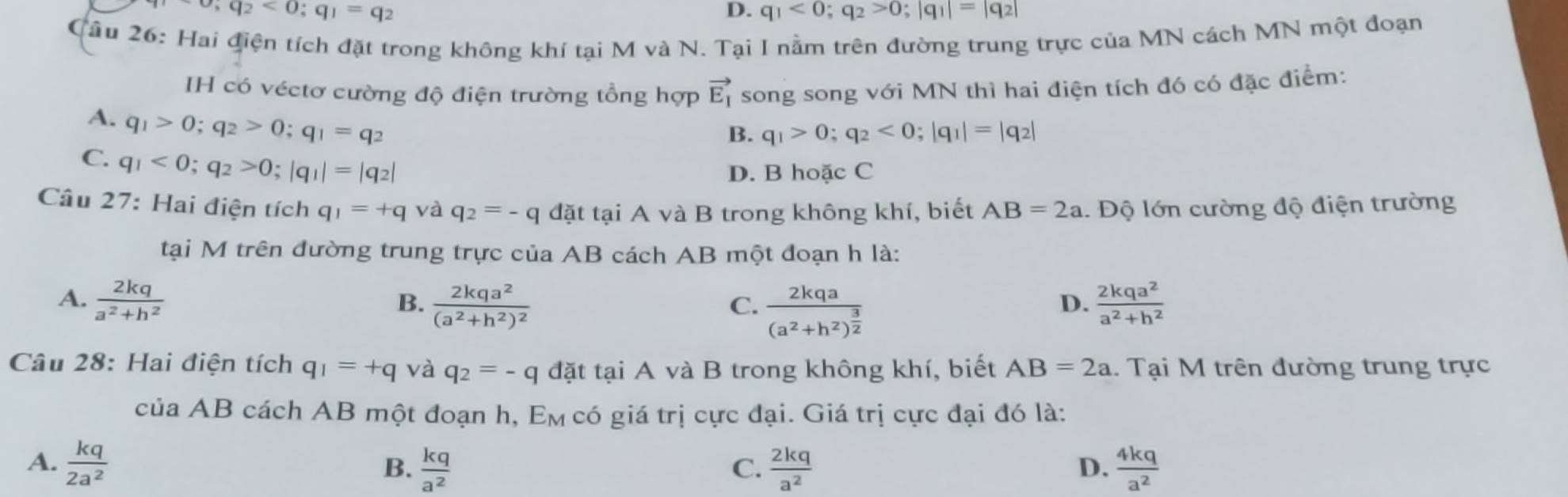 sigma ,q_2<0;q_1=q_2
D. q_1<0;q_2>0;|q_1|=|q_2|
Cầu 26: Hai điện tích đặt trong không khí tại M và N. Tại I nằm trên đường trung trực của MN cách MN một đoạn
IH có véctơ cường độ điện trường tổng hợp vector E_1 song song với MN thì hai điện tích đó có đặc điểm:
A. q_1>0;q_2>0;q_1=q_2
B. q_1>0;q_2<0;|q_1|=|q_2|
C. q_1<0;q_2>0;|q_1|=|q_2|
D. B hoặc C
Câu 27: Hai điện tích q_1=+q và q_2=-q đặt tại A và B trong không khí, biết AB=2a 1. Độ lớn cường độ điện trường
tại M trên đường trung trực của AB cách AB một đoạn h là:
A.  2kq/a^2+h^2  frac 2kqa^2(a^2+h^2)^2 frac 2kqa(a^2+h^2)^ 3/2   2kqa^2/a^2+h^2 
B.
C.
D.
Câu 28: Hai điện tích q_1=+q và q_2=-q đặt tại A và B trong không khí, biết AB=2a. Tại M trên đường trung trực
của AB cách AB một đoạn h, E_M có giá trị cực đại. Giá trị cực đại đó là:
A.  kq/2a^2   kq/a^2   2kq/a^2   4kq/a^2 
B.
C.
D.