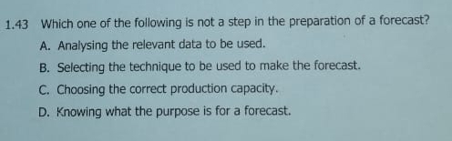 1.43 Which one of the following is not a step in the preparation of a forecast?
A. Analysing the relevant data to be used.
B. Selecting the technique to be used to make the forecast.
C. Choosing the correct production capacity.
D. Knowing what the purpose is for a forecast.