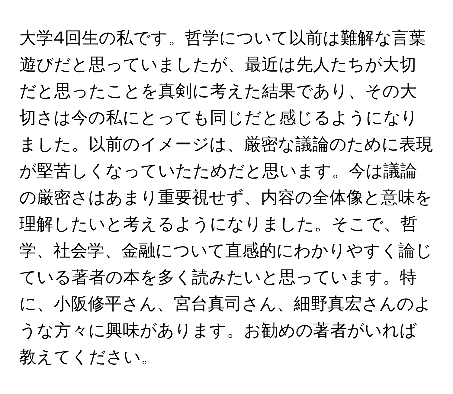 大学4回生の私です。哲学について以前は難解な言葉遊びだと思っていましたが、最近は先人たちが大切だと思ったことを真剣に考えた結果であり、その大切さは今の私にとっても同じだと感じるようになりました。以前のイメージは、厳密な議論のために表現が堅苦しくなっていたためだと思います。今は議論の厳密さはあまり重要視せず、内容の全体像と意味を理解したいと考えるようになりました。そこで、哲学、社会学、金融について直感的にわかりやすく論じている著者の本を多く読みたいと思っています。特に、小阪修平さん、宮台真司さん、細野真宏さんのような方々に興味があります。お勧めの著者がいれば教えてください。