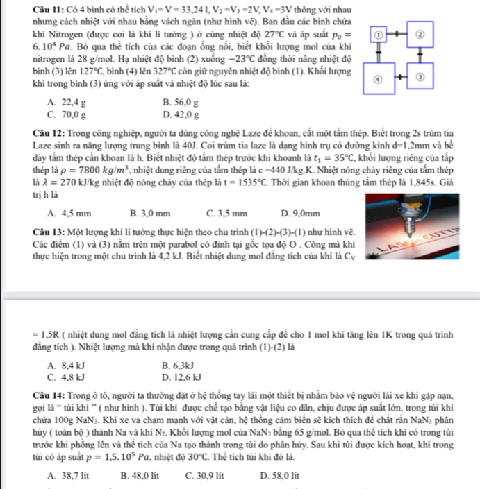 Có 4 bình có thể tích V_1=V=33,24L,V_2=V_3=2V,V_4=3V thông với nhau
nhưng cách nhiệt với nhau bằng vách ngăn (như hình y 1: ). Ban đầu các binh chứa
khí Nitrogen (được coi là khí lí tưởng ) ở cùng nhiệt độ 27°C và áp suất p_0=
6. 10^4Pa 2. Bỏ qua thể tích của các đoạn ống nổi, biết khối lượng mol của khí
nitrogen là 28 g/mol. Hạ nhiệt độ bình (2) xuống -23°C đồng thời nâng nhiệt độ
bình (3) lên 127°C :, bình (4) lên 327°C còn giữ nguyên nhiệt độ bình (1). Khối lượng
khí trong bình (3) ứng với áp suất và nhiệt độ lúc sau là:
A. 22,4 g B. 56,0 g
C. 70,0 g D. 42,0 g
Câu 12: Trong công nghiệp, người ta dùng công nghệ Laze để khoan, cắt một tấm thép. Biết trong 2s trùm tia
Laze sinh ra năng lượng trung bình là 40J. Coi trùm tia laze là dạng hình trụ có đường kính d=1,2mm
dày tấm thép cần khoan là h. Biết nhiệt độ tấm thép trước khi khoanh là t_1=35°C , khối lượng riêng của tấp và bề
thép là rho =7800kg/m^3 , nhiệt dung riêng của tấm thép là c=440J/kg.K.. Nhiệt nóng chảy riêng của tấm thép
là lambda =270 kJ/kg nhiệt độ nóng chảy của thép là t=1535°C. Thời gian khoan thủng tấm thép là 1,845s. Giá
trị h là
A. 4,5 mm B. 3,0 mm C. 3,5 mm D. 9,0mm
Câu 13: Một lượng khí lí tưởng thực hiện theo chu trình (1) -(2)-(3)-(1) như hình vẽ.
Các điểm (1) và (3) nằm trên một parabol có đinh tại gốc tọa độ O . Công mà khí
thực hiện trong một chu trình là 4,2 kJ. Biết nhiệt dung mol đẳng tích của khí là Cự
=1,5R ( nhiệt dung mol đẳng tích là nhiệt lượng cần cung cấp đề cho 1 mol khí tăng lên 1K trong quá trình
đăng tích ). Nhiệt lượng mà khí nhận được trong quá trình (1)-(2) là
A. 8,4 kJ B. 6,3kJ
C. 4,8 kJ D. 12,6 kJ
Câu 14: Trong ô tô, người ta thường đặt ở hệ thống tay lái một thiết bị nhằm bảo vệ người lái xe khi gặp nạn,
gọi là “ túi khí ” ( như hình ). Túi khí được chế tạo bằng vật liệu co dãn, chịu được áp suất lớn, trong túi khí
chứa 100g NaN₃. Khi xe va chạm mạnh với vật cản, hệ thống cảm biến sẽ kích thích đề chất rấn NaN3 phân
hủy ( toàn bộ ) thành Na và khí N_2. Khối lượng mol của NaN₃ bằng 65 g/mol. Bỏ qua thể tích khí có trong túi
trước khi phồng lên và thể tích của Na tạo thành trong túi do phân hủy. Sau khi túi được kích hoạt, khí trong
túi có áp suất p=1,5.10^5Pa. , nhiệt độ 30°C Thể tích túi khi đó là
A. 38,7 lit B. 48,0 lit C. 30,9 lit D. 58,0 lit