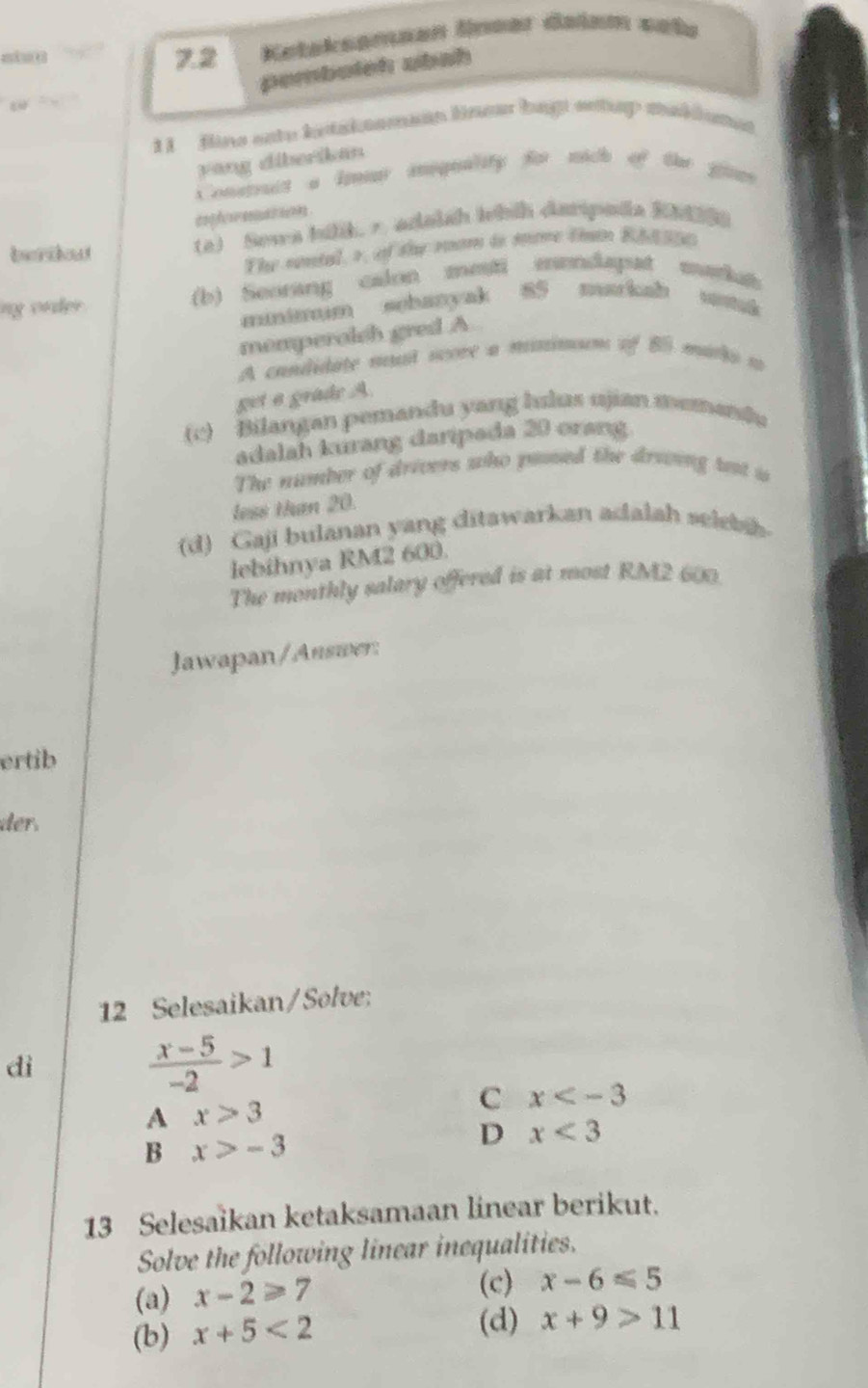 7.2 Keteksameen lneer daiam sete
pemboish ubah
1 1 fine eate betakeamean lnew bag entap makdumes
yāng diberikan
Construit a Imr iniquality for mich of the gins
confeeremets 
berikout
(a) Sowa hilk. ∞ adaish Ihih darpada Rh
The sntal, r, of the room is more than Rhd ane
ng order (b) Seorang calon mesti mendapat markit
minimm sebanyak 85 markah
momperolch gred A
A condidate mt score a minnsum of 8 marks a
get a grade A
(c) Bilangan pemandu yang hulus ujian memandu
adalah kurang daripada 20 orang
The number of drivers who pased the dreoing tst is
less than 20.
(d) Gaji bulanan yang ditawarkan adalah seleb
lebihnya RM2 600.
The monthly salary offered is at most RM2 600.
Jawapan/Auswer:
ertib
der.
12 Selesaikan/Solve:
dì
 (x-5)/-2 >1
C x
A x>3
B x>-3
D x<3</tex> 
13 Selesaikan ketaksamaan linear berikut.
Solve the following linear inequalities.
(a) x-2≥slant 7 (c) x-6≤slant 5
(b) x+5<2</tex> 
(d) x+9>11