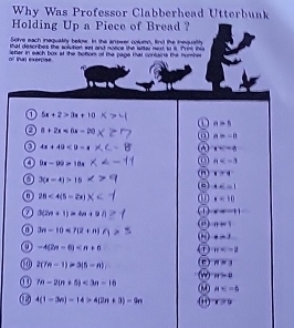 Why Was Professor Clabberhead Utterbunk 
Holding Up a Piece of Bread ? 
Solve each inequalily below. In the anower colunn, find the bequalthy 
P4l describes the solution set and noece the lsiter nest t i. Pril Pi 
of tat exerpse lefter in each box at the hotom of the page that conluina the number 
a 5x+2>0x+10
n=5
8+2x<6x-20</tex>
n=-8
a 4x+49<9-x</tex>
x=-6
0 9x-99>18x
H
(n x=4
3(x-4)>15
AC=1
28<4(5-2x)
x=10
0(2n+1)=4n+9n x=11
n=1
3n-10<7(2+n)
0 x=3
a -4(2n-6) T π
1 2(7n-1)=3(5-n) n=3
π >0
① 7n-2(n+5)<3n-16</tex> 
AD A
4(1-3n)-14>4(2n+3)-9n (i) 175